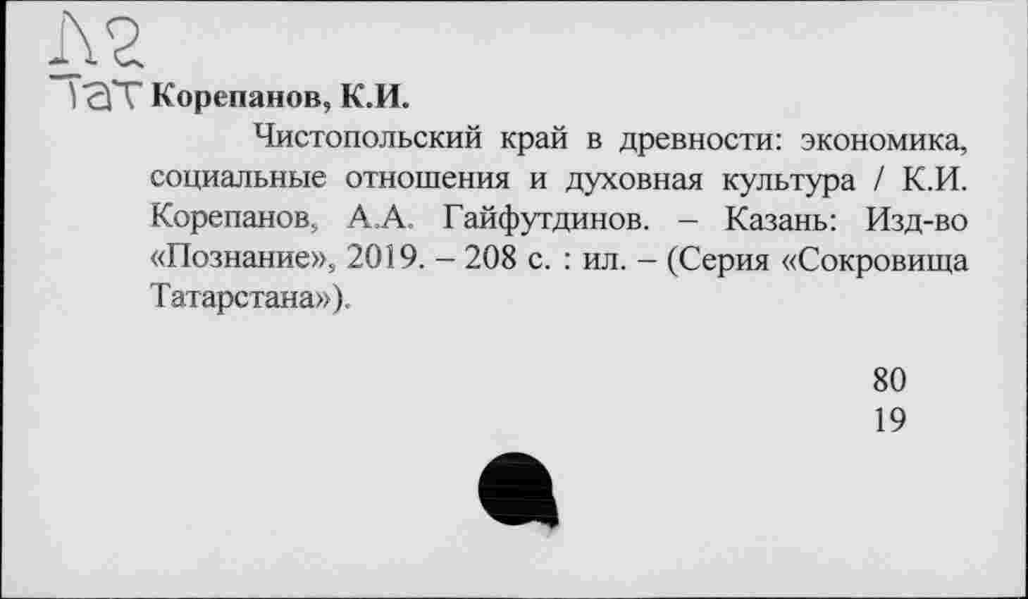 ﻿Л2
) сГГ Корепанов, К.И.
Чистопольский край в древности: экономика, социальные отношения и духовная культура / К.И. Корепанов, А.А. Гайфутдинов. - Казань: Изд-во «Познание», 2019. — 208 с. : ил. — (Серия «Сокровища Татарстана»),
80
19